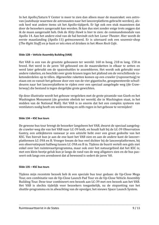 In het Apollo/Saturn V Center is meer te zien dan alleen maar de maanraket: een astro­
van (autobusje waarmee de astronauten naar het lanceerplatform gebracht werden), als­
ook heel wat andere items uit het Apollo-tijdperk. Er ligt ook een stuk maansteen dat
door de bezoekers aangeraakt kan worden. Ik kan dus niet zonder enige trots zeggen dat
ik de maan aangeraakt heb. Ook de Kitty Hawk is hier te zien: de commandomodule van
Apollo 14. Aan het andere eind van de hal bevindt zich het Lunar Theater. Hier wordt de
eerste maanlanding (Apollo 11) geënsceneerd. Er is uiteraard ook een souvenir-shop
(The Right Stuﬀ) en je kunt er iets eten of drinken in het Moon Rock Cafe.
Slide 128 – Vehicle Assembly Building (VAB)

Het VAB is een van de grootste gebouwen ter wereld: 160 m hoog, 218 m lang, 158 m
breed. Het werd in de jaren ’60 gebouwd om de maanraketten in elkaar te zetten en
werd later gebruikt om de spaceshuttles te assembleren. Het wordt ook gebruikt voor
andere raketten, en beschikt over grote kranen tegen het plafond om de verschillende ra­
ketonderdelen op te tillen. Afgewerkte raketten komen op een crawler (rupsvoertuig) te
staan om zo vanuit het gebouw door een van de vier gigantische, gesegmenteerde schuif­
deuren naar het lanceerplatform te rijden over een speciaal aangelegde weg (de Craw­
lerway) die bestand is tegen dergelijke grote gewichten.
Op deze illustratie wordt het gebouw vergeleken met de grote piramide van Gizeh en het
Washington Monument (de grootste obelisk ter wereld, die in Washington staat, in het
midden van de National Mall). Het VAB is zo enorm dat het een complex systeem van
ventilators nodig heeft om wolkvorming en zelfs regen in het gebouw te vermijden!
Slide 134 – KSC bus tours

De gewone bus tour brengt de bezoeker langsheen het VAB, dwarst de speciaal aangeleg­
de crawler-weg die van het VAB naar LC-39 leidt, en houdt halt bij de LC-39 Observation
Gantry, een uitkijktoren vanwaar je een uitzicht hebt over een groot gedeelte van het
KSC. Van hieruit kun je aan de ene kant het VAB zien en aan de andere kant de lanceer­
platformen LC-39A en B. Vroeger kwam de bus veel dichter bij de lanceerplatformen, bij
een observatiepunt halfweg tussen LC-39A en B in. Tijdens de busrit vertelt een gids niet
enkel over het ruimtevaartprogramma, maar ook over het natuurgebied dat het KSC is;
met een klein beetje geluk kun je langs de rand van de weg alligators zien en de bus pas­
seert ook langs een arendsnest dat al bewoond is sedert de jaren ’60.
Slide 135 – KSC bus tours

Tijdens mijn recentste bezoek heb ik een speciale bus tour gedaan: de Up-Close Mega
Tour, een combinatie van de Up-Close Launch Pad Tour en de Up-Close Vehicle Assembly
Building Tour. Deze tour combineert een bezoek aan LC-39 met een bezoek aan het VAB.
Het VAB is slechts tijdelijk voor bezoekers toegankelijk, na de stopzetting van het
shuttle-programma en in afwachting van de opvolger, het nieuws Space Launch System.

Ruimtevaarttoerist in de States

9 / 11

 