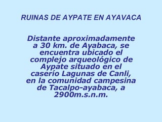 RUINAS DE AYPATE EN AYAVACA Distante aproximadamente a 30 km. de Ayabaca, se encuentra ubicado el complejo arqueológico de Aypate situado en el caserío Lagunas de Canli, en la comunidad campesina de Tacalpo-ayabaca, a 2900m.s.n.m. 