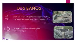 Una teoría es que este baño era solo para los jefes, y
para el Inca, lo usaban antes de cada ceremonia.
La segunda teoría es que servia para
almacenar agua.
 