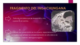 Trata de una pieza que se desprendió y vino
a parar en el camino.
Su estado de conservación es muy bueno, especialmente en
sus huellas que señalan la complementación en alto relieve de
las cadenas y "asiento" del Ingachungana.
 