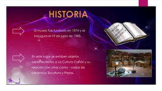 El museo fue fundado en 1974 y se
inaugura el 19 de junio de 1983.
En este lugar se exhiben objetos
pertenecientes a La Cultura Cañari y su
relación con otras como : vasijas de
ceramica, Escultura y Piezas.
 