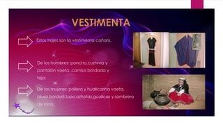 Estos trajes son la vestimenta cañaris.
De los hombres: poncho,cuzhma y
pantalón vaeta ,camisa bordada y
faja.
De las mujeres: pollera y huallcarina vaeta,
blusa bordad,tupo,ozhotas,guallcas y sombrero
de lana.
 