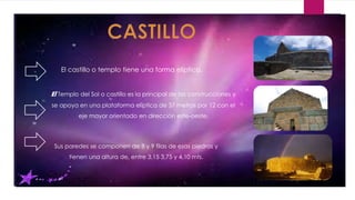 El Templo del Sol o castillo es la principal de las construcciones y
se apoya en una plataforma elíptica de 37 metros por 12 con el
eje mayor orientado en dirección este-oeste.
Sus paredes se componen de 8 y 9 filas de esas piedras y
tienen una altura de, entre 3,15 3,75 y 4,10 mts.
El castillo o templo tiene una forma elíptica.
 
