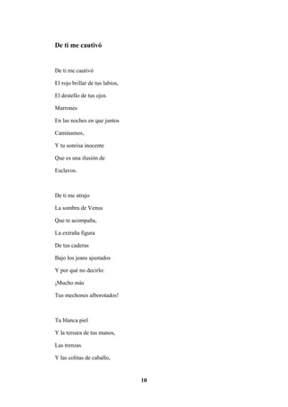 10
De ti me cautivó
De ti me cautivó
El rojo brillar de tus labios,
El destello de tus ojos
Marrones
En las noches en que juntos
Caminamos,
Y tu sonrisa inocente
Que es una ilusión de
Esclavos.
De ti me atrajo
La sombra de Venus
Que te acompaña,
La extraña figura
De tus caderas
Bajo los jeans ajustados
Y por qué no decirlo:
¡Mucho más
Tus mechones alborotados!
Tu blanca piel
Y la tersura de tus manos,
Las trenzas
Y las colitas de caballo,
 