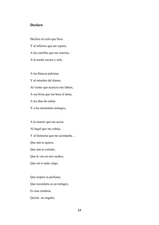13
Declaro
Declaro al cielo que llora
Y al infierno que me espera,
A las estrellas que me sonríen,
A la noche oscura y sola,
A las blancas palomas
Y al ruiseñor del álamo,
Al viento que acaricia mis labios,
A esa brisa que me besa el alma,
A los días de calma
Y a los momentos amargos,
A la muerte que me acosa
Al ángel que me cobija,
Y al fantasma que me acompaña…
Que aún te quiero,
Que aún te extraño,
Que te veo en mis sueños,
Que sin ti nada valgo,
Que respiro tu perfume,
Que recordarte es un milagro,
Es una condena,
Quizás un engaño,
 