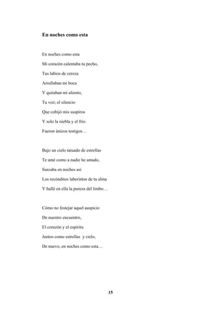 15
En noches como esta
En noches como esta
Mi corazón calentaba tu pecho,
Tus labios de cereza
Arrullaban mi boca
Y quitaban mi aliento,
Tu voz; el silencio
Que cobijó mis suspiros
Y solo la niebla y el frio
Fueron únicos testigos…
Bajo un cielo tatuado de estrellas
Te amé como a nadie he amado,
Surcaba en noches así
Los recónditos laberintos de tu alma
Y hallé en ella la pureza del limbo…
Cómo no festejar aquel auspicio
De nuestro encuentro,
El corazón y el espíritu
Juntos como estrellas y cielo,
De nuevo, en noches como esta…
 