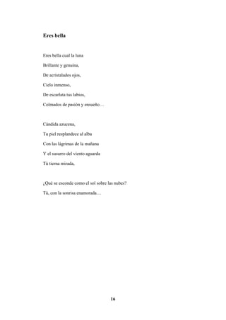 16
Eres bella
Eres bella cual la luna
Brillante y genuina,
De acristalados ojos,
Cielo inmenso,
De escarlata tus labios,
Colmados de pasión y ensueño…
Cándida azucena,
Tu piel resplandece al alba
Con las lágrimas de la mañana
Y el susurro del viento aguarda
Tú tierna mirada,
¿Qué se esconde como el sol sobre las nubes?
Tú, con la sonrisa enamorada…
 