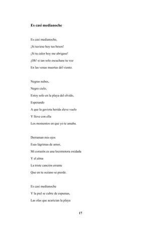 17
Es casi medianoche
Es casi medianoche,
¡Si tuviese hoy tus besos!
¡Si tu calor hoy me abrigase!
¡Oh! si tan solo escuchase tu voz
En las venas muertas del viento.
Negras nubes,
Negro cielo,
Estoy solo en la playa del olvido,
Esperando
A que la gaviota herida eleve vuelo
Y lleve con ella
Los momentos en que yo te amaba.
Derraman mis ojos
Esas lágrimas de amor,
Mi corazón es una locomotora oxidada
Y el alma
La triste canción errante
Que en tu océano se pierde.
Es casi medianoche
Y la piel se cubre de espumas,
Las olas que acarician la playa
 