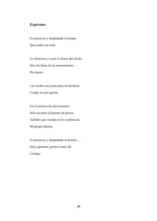 19
Espérame
Es presuroso y despiadado el tiempo
Que acaba con todo.
Es silencioso y cruel el cáncer del olvido
Que me borra de tus pensamientos
De a poco.
Las noches son justas para mi desdicha
Crudas en esta agonía,
En el encierro de este tormento
Solo escucho el lamento de perros,
Aullidos que vacilan en los confines de
Mi propio aliento,
Es presuroso y despiadado el destino…
Solo espérame, pronto estaré allí
Contigo.
 