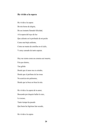 20
He vivido a la espera
He vivido a la espera
De mis horas de alegría,
De ese instante llamado felicidad,
A la espera del rayo de luz
Que caliente en lo profundo de mi pecho
Como una bujía ardiente,
Como un manto de estrellas en el cielo,
Y estoy cansado de tanto esperar.
Hoy me siento como un cometa casi muerto,
Frio por dentro,
Tan gélido
Desde que el amor me es extraño,
Desde que el perfume de las rosas
No acaricia mis pulmones,
Desde que tu boca no besa la mía.
He vivido a la espera de tu amor,
Buscando por doquier hallar lo raro,
Lo escaso,
Tanto tiempo ha pasado
Que hasta las lágrimas han secado,
He vivido a la espera
 