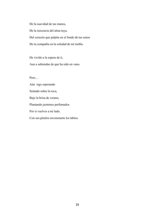21
De la suavidad de tus manos,
De la inocencia del alma tuya,
Del corazón que palpita en el fondo de tus senos
De tu compañía en la soledad de mi niebla.
He vivido a la espera de ti,
Aun a sabiendas de que ha sido en vano.
Pero…
Aún sigo esperando
Sentado sobre la roca,
Bajo la brisa de verano,
Plantando jazmines perfumados
Por si vuelves a mi lado,
Con sus pétalos envenenarte los labios.
 