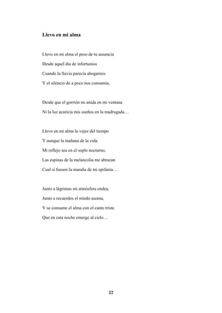 22
Llevo en mi alma
Llevo en mi alma el peso de tu ausencia
Desde aquel día de infortunios
Cuando la lluvia parecía ahogarnos
Y el silencio de a poco nos consumía,
Desde que el gorrión no anida en mi ventana
Ni la luz acaricia mis sueños en la madrugada…
Llevo en mi alma la vejez del tiempo
Y aunque la mañana de la vida
Mi reflejo sea en el soplo nocturno,
Las espinas de la melancolía me abrazan
Cual si fuesen la maraña de mi epifanía…
Junto a lágrimas mi atmósfera ondea,
Junto a recuerdos el miedo asoma,
Y se consume el alma con el canto triste
Que en esta noche emerge al cielo…
 