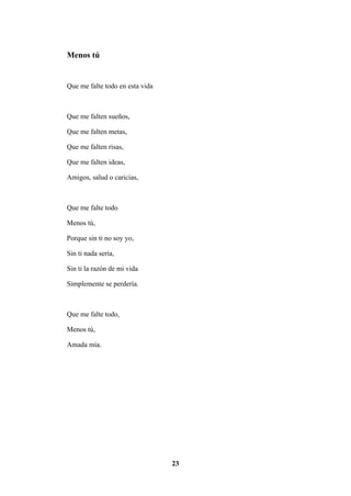 23
Menos tú
Que me falte todo en esta vida
Que me falten sueños,
Que me falten metas,
Que me falten risas,
Que me falten ideas,
Amigos, salud o caricias,
Que me falte todo
Menos tú,
Porque sin ti no soy yo,
Sin ti nada sería,
Sin ti la razón de mi vida
Simplemente se perdería.
Que me falte todo,
Menos tú,
Amada mía.
 
