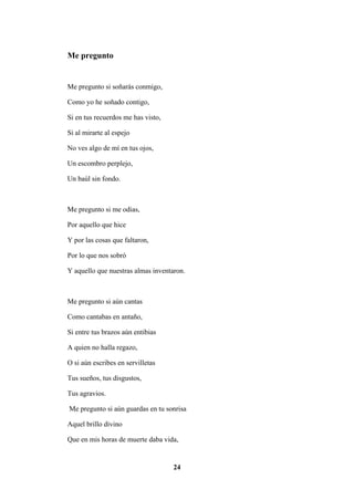 24
Me pregunto
Me pregunto si soñarás conmigo,
Como yo he soñado contigo,
Si en tus recuerdos me has visto,
Si al mirarte al espejo
No ves algo de mí en tus ojos,
Un escombro perplejo,
Un baúl sin fondo.
Me pregunto si me odias,
Por aquello que hice
Y por las cosas que faltaron,
Por lo que nos sobró
Y aquello que nuestras almas inventaron.
Me pregunto si aún cantas
Como cantabas en antaño,
Si entre tus brazos aún entibias
A quien no halla regazo,
O si aún escribes en servilletas
Tus sueños, tus disgustos,
Tus agravios.
Me pregunto si aún guardas en tu sonrisa
Aquel brillo divino
Que en mis horas de muerte daba vida,
 