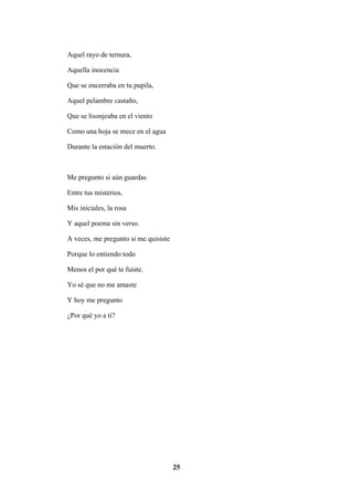 25
Aquel rayo de ternura,
Aquella inocencia
Que se encerraba en tu pupila,
Aquel pelambre castaño,
Que se lisonjeaba en el viento
Como una hoja se mece en el agua
Durante la estación del muerto.
Me pregunto si aún guardas
Entre tus misterios,
Mis iniciales, la rosa
Y aquel poema sin verso.
A veces, me pregunto si me quisiste
Porque lo entiendo todo
Menos el por qué te fuiste.
Yo sé que no me amaste
Y hoy me pregunto
¿Por qué yo a ti?
 