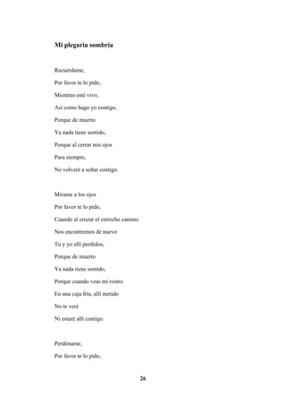 26
Mi plegaria sombría
Recuérdame,
Por favor te lo pido,
Mientras esté vivo,
Así como hago yo contigo,
Porque de muerto
Ya nada tiene sentido,
Porque al cerrar mis ojos
Para siempre,
No volveré a soñar contigo.
Mírame a los ojos
Por favor te lo pido,
Cuando al cruzar el estrecho camino
Nos encontremos de nuevo
Tu y yo allí perdidos,
Porque de muerto
Ya nada tiene sentido,
Porque cuando veas mi rostro
En una caja fría, allí metido
No te veré
Ni estaré allí contigo.
Perdóname,
Por favor te lo pido,
 