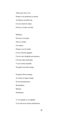 27
Ahora que estoy vivo,
Porque si me perdonas ya muerto
Al infierno me habré ido
Con un costal de culpas
Errores y el alma vencida.
Háblame,
Por favor te lo pido,
Solo un sonido,
Un suspiro,
Porque ya en la tumba
Con el corazón apagado,
Con los ojos disipados por gusanos,
Con mis oídos destruidos
Y con el alma inestable
No podré estar allí contigo.
Si quieres llora conmigo
Así como yo hago contigo
En mis pensamientos.
Recuérdame,
Mírame,
Perdóname,
Y si el orgullo es el culpable,
Y no está en tus manos perdonarme,
 