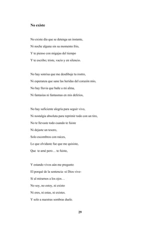 29
No existe
No existe día que se detenga un instante,
Ni noche alguna sin su momento frio,
Y te pienso con migajas del tiempo
Y te escribo; triste, vacío y en silencio.
No hay sonrisa que me desdibuje tu rostro,
Ni esperanza que sane las heridas del corazón mío,
No hay lluvia que bañe a mi alma,
Ni fantasías ni fantasmas en mis delirios,
No hay suficiente alegría para seguir vivo,
Ni nostalgia absoluta para reprimir todo con un tiro,
No te llevaste todo cuando te fuiste
Ni dejaste un tesoro,
Solo escombros con raíces,
Lo que olvidaste fue que me quisiste,
Que te amé pero… te fuiste,
Y estando vivos aún me pregunto
El porqué de la sentencia -si Dios vive-
Si al mirarnos a los ojos…
No soy, no estoy, ni existo
Ni eres, ni estas, ni existes.
Y solo a nuestras sombras duele.
 