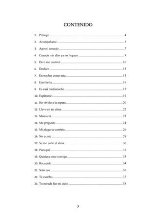 3
Contenido
1. Prólogo...............................................................................................4
2. Acompáñame .....................................................................................5
3. Agosto amargo ...................................................................................7
4. Cuando mis días ya no lleguen ..........................................................9
5. De ti me cautivó ...............................................................................10
6. Declaro.............................................................................................13
7. En noches como esta........................................................................15
8. Eres bella..........................................................................................16
9. Es casi medianoche ..........................................................................17
10. Espérame..........................................................................................19
11. He vivido a la espera........................................................................20
12. Llevo en mi alma..............................................................................22
13. Menos tú...........................................................................................23
14. Me pregunto .....................................................................................24
15. Mi plegaria sombría .........................................................................26
16. No existe ..........................................................................................29
17. Se me parte el alma ..........................................................................30
18. Para qué............................................................................................32
19. Quisiera estar contigo.......................................................................33
20. Recuerdo ..........................................................................................34
21. Solo eso............................................................................................36
22. Te escribo.........................................................................................37
23. Tu mirada fue mi cielo.....................................................................38
 