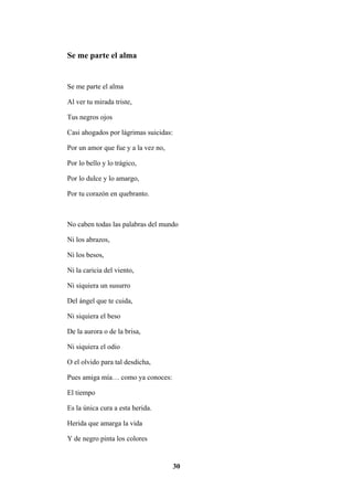 30
Se me parte el alma
Se me parte el alma
Al ver tu mirada triste,
Tus negros ojos
Casi ahogados por lágrimas suicidas:
Por un amor que fue y a la vez no,
Por lo bello y lo trágico,
Por lo dulce y lo amargo,
Por tu corazón en quebranto.
No caben todas las palabras del mundo
Ni los abrazos,
Ni los besos,
Ni la caricia del viento,
Ni siquiera un susurro
Del ángel que te cuida,
Ni siquiera el beso
De la aurora o de la brisa,
Ni siquiera el odio
O el olvido para tal desdicha,
Pues amiga mía… como ya conoces:
El tiempo
Es la única cura a esta herida.
Herida que amarga la vida
Y de negro pinta los colores
 