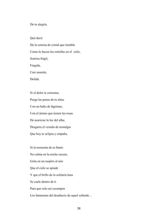 31
De tu alegría.
Qué decir
De la sonrisa de cristal que tiembla
Como lo hacen las estrellas en el cielo,
Sonrisa frágil,
Fingida,
Casi ausente,
Dolida.
Si el dolor te consume,
Purga las penas de tu alma
Con un baño de lágrimas,
Con el ánimo que tienen las rosas
De acariciar la luz del alba;
Desgarra el vestido de nostalgia
Que hoy te eclipsa y empaña,
Si la tormenta de tu llanto
No calma en la noche oscura,
Grita en un suspiro al aire
Que el cielo se apiade
Y que el brillo de la solitaria luna
Se cuele dentro de ti
Para que solo así escampen
Los fantasmas del desahucio de aquel cobarde…
 