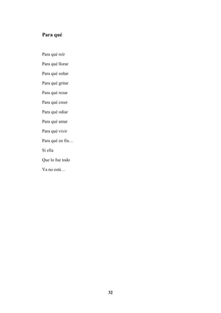 32
Para qué
Para qué reír
Para qué llorar
Para qué soñar
Para qué gritar
Para qué rezar
Para qué creer
Para qué odiar
Para qué amar
Para qué vivir
Para qué en fin…
Si ella
Que lo fue todo
Ya no está…
 