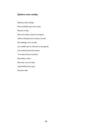 33
Quisiera estar contigo
Quisiera estar contigo
Para recordarte que aún te amo,
Decirte al oído
Que en ti sueño y pienso sin reparo,
¡Mira la distancia de tu alma y la mía!
Sin embargo, no te olvido.
¡Es verdad! que la vida mía es una agonía
Las noches parecieran eternas
Y los días llevan el silencio
De tumbas vacías.
Pero aún veo en la luna
Aquel brillo de tus ojos
Inocente niña.
 
