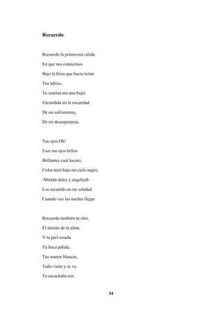 34
Recuerdo
Recuerdo la primavera cálida
En que nos conocimos
Bajo la brisa que hacía tiritar
Tus labios,
Tu sonrisa era una bujía
Encendida en la oscuridad
De mi sufrimiento,
De mi desesperanza,
Tus ojos Oh!
Esos tus ojos bellos
Brillantes cual lucero,
Color miel bajo mi cielo negro,
-Mirada dulce y angelical-
Los recuerdo en mi soledad
Cuando veo las noches llegar.
Recuerdo también tu olor,
El aliento de tu alma
Y tu piel rosada
Tu boca pálida,
Tus manos blancas,
Todo viene y se va.
Te escuchaba reír
 