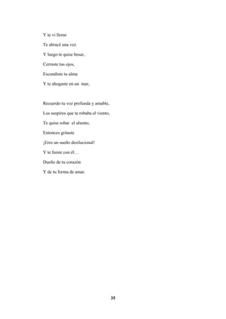 35
Y te vi llorar
Te abracé una vez
Y luego te quise besar,
Cerraste tus ojos,
Escondiste tu alma
Y te ahogaste en un mar,
Recuerdo tu voz profunda y amable,
Los suspiros que te robaba el viento,
Te quise robar el aliento,
Entonces gritaste
¡Eres un sueño desilucional!
Y te fuiste con él…
Dueño de tu corazón
Y de tu forma de amar.
 