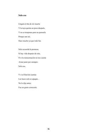 36
Solo eso
Llegará el día de mi muerte
Y la tuya quizás un poco después,
Y no es temprano para no pensarlo
Porque aun así,
Hace mucho ya que todo fue.
Solo recuerda la promesa,
Si hay vida después de esta,
O si la reencarnación no nos cuesta
-Estar junto por siempre-
Solo eso.
Y si al final de cuentas
Las luces solo se apagan…
No lo dije antes:
Fue un gusto conocerte.
 