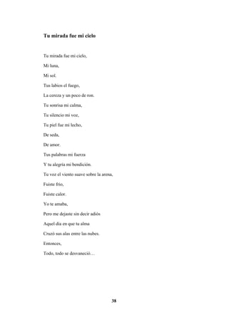 38
Tu mirada fue mi cielo
Tu mirada fue mi cielo,
Mi luna,
Mi sol.
Tus labios el fuego,
La cereza y un poco de ron.
Tu sonrisa mi calma,
Tu silencio mi voz,
Tu piel fue mi lecho,
De seda,
De amor.
Tus palabras mi fuerza
Y tu alegría mi bendición.
Tu voz el viento suave sobre la arena,
Fuiste frio,
Fuiste calor.
Yo te amaba,
Pero me dejaste sin decir adiós
Aquel día en que tu alma
Cruzó sus alas entre las nubes.
Entonces,
Todo, todo se desvaneció…
 