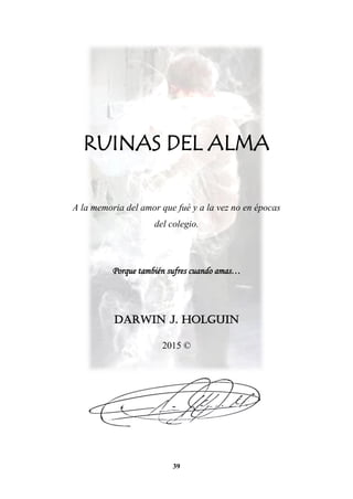 39
RUINAS DEL ALMA
A la memoria del amor que fué y a la vez no en épocas
del colegio.
Porque también sufres cuando amas…
DARWIN J. HOLGUIN
2015 ©
 