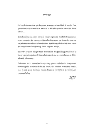 4
Prólogo
Leí en algún momento que la poesía no salvará ni cambiará al mundo. Que
quienes hacen poesía viven al borde de lo psicótico y que de soñadores pasan
a locos...
Es indiscutible que somos libres de pensar, expresar y decidir todo cuanto nos
venga en mente. Así muchos prefieren hundirse en un mar de sueños y purgar
las penas del alma inmortalizando en un papel sus sentimientos y otros optan
por ahogarse en sus lágrimas y cortar luego las barajas.
Es cierto, no es un milagro hacer poesía ni un don peculiar; pero quienes lo
hacen bien saben cuánto alivia en el alma escribirle un verso al amor, al dolor,
a la vida o la muerte.
Del mismo modo, no muchos leen poesía y quienes están bendecidos por este
hábito llegan a la esencia misma del autor, y así como un pacto entre ambos;
todo lo que queda plasmado en esas líneas se convierte en escombros, en
ruinas del alma.
DJH
 