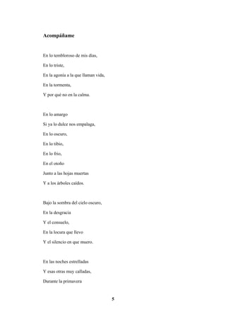 5
Acompáñame
En lo tembloroso de mis días,
En lo triste,
En la agonía a la que llaman vida,
En la tormenta,
Y por qué no en la calma.
En lo amargo
Si ya lo dulce nos empalaga,
En lo oscuro,
En lo tibio,
En lo frio,
En el otoño
Junto a las hojas muertas
Y a los árboles caídos.
Bajo la sombra del cielo oscuro,
En la desgracia
Y el consuelo,
En la locura que llevo
Y el silencio en que muero.
En las noches estrelladas
Y esas otras muy calladas,
Durante la primavera
 