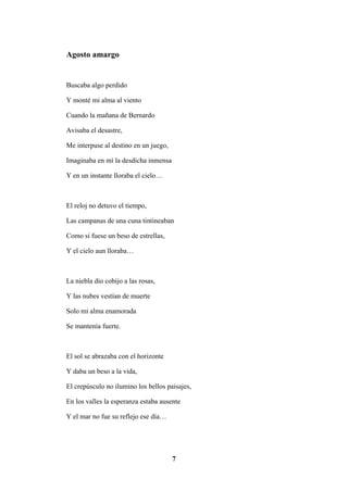 7
Agosto amargo
Buscaba algo perdido
Y monté mi alma al viento
Cuando la mañana de Bernardo
Avisaba el desastre,
Me interpuse al destino en un juego,
Imaginaba en mí la desdicha inmensa
Y en un instante lloraba el cielo…
El reloj no detuvo el tiempo,
Las campanas de una cuna tintineaban
Como si fuese un beso de estrellas,
Y el cielo aun lloraba…
La niebla dio cobijo a las rosas,
Y las nubes vestían de muerte
Solo mi alma enamorada
Se mantenía fuerte.
El sol se abrazaba con el horizonte
Y daba un beso a la vida,
El crepúsculo no ilumino los bellos paisajes,
En los valles la esperanza estaba ausente
Y el mar no fue su reflejo ese día…
 