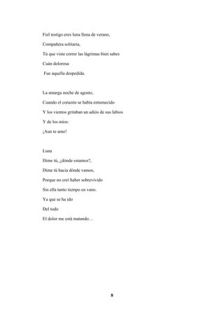 8
Fiel testigo eres luna llena de verano,
Compañera solitaria,
Tú que viste correr las lágrimas bien sabes
Cuán dolorosa
Fue aquella despedida.
La amarga noche de agosto,
Cuando el corazón se había entumecido
Y los vientos gritaban un adiós de sus labios
Y de los míos:
¡Aun te amo!
Luna
Dime tú, ¿dónde estamos?,
Dime tú hacia dónde vamos,
Porque no creí haber sobrevivido
Sin ella tanto tiempo en vano.
Ya que se ha ido
Del todo
El dolor me está matando…
 