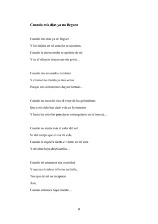9
Cuando mis días ya no lleguen
Cuando mis días ya no lleguen
Y los latidos en mi corazón se ausenten,
Cuando la eterna noche se apodere de mí
Y en el silencio descansen mis gritos…
Cuando mis recuerdos zozobren
Y el amor no recorra ya mis venas
Porque mis sentimientos hayan hurtado…
Cuando no escuche más el trinar de las golondrinas
Que a mi cielo han dado vida en lo inmenso
Y hasta las estrellas parecieran estrangularse en la bóveda…
Cuando no sienta más el calor del sol
Ni del cuerpo que ovilla mi vida,
Cuando ni siquiera sienta el viento en mi cara
Y mi alma huya despavorida…
Cuando mi amanecer sea oscuridad
Y aun en el cielo o infierno me halle,
Tus ojos de mí no escaparán
Aun,
Cuando entonces haya muerto…
 
