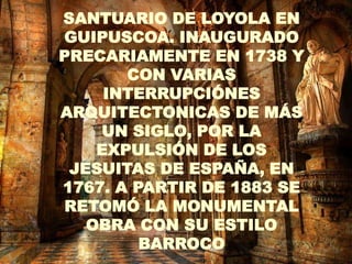 SANTUARIO DE LOYOLA EN
GUIPUSCOA. INAUGURADO   .
PRECARIAMENTE EN 1738 Y
       CON VARIAS
     INTERRUPCIÓNES
ARQUITECTONICAS DE MÁS
    UN SIGLO, POR LA
    EXPULSIÓN DE LOS
 JESUITAS DE ESPAÑA, EN
1767. A PARTIR DE 1883 SE
RETOMÓ LA MONUMENTAL
   OBRA CON SU ESTILO
         BARROCO
 