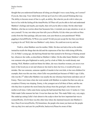 Danilyn Sanchez
8-73

thought that you understood fearbecause all along you thought it was a scary being, am I correct?
If you do, then stop. Your whole body will tear up if you live with yourself thinking that way.
The ability to become aware of fear is a gift, an ability. But what do you do with it when you
have to live with the feeling all the time(Werlin, 8)?Then will you be able to feel and understand
Matthew’s feelings and maybe, just maybe, then will you be able to relate. On the other hand
Matthew, who has no worries about fear becauseto him, it reminds you to pay attention, to act, to
save yourself. To run, run when your fear tells you to (Werlin, 8).Like when you stole an Oreo
cookie from the Oreo package, did your mom, scar your throat as your punishment? While
giggling to herself(Werlin, 9)?Were you scared? Or did you just accept the fact that your throat
is going to be cut? Well, that was Matthew’s only choice. He could not even try and run.

       Truth is, when Matthew sees his mother, Nikki. He does not look at her as his mother
instead he recalls the things that she did and the expression of her face while doing it(Werlin,
21). In Nikki’s young age, she had long blonde hair that seemed to be flowing or floating around
her, whenever she walks, as described as Matthew’s father. On the other hand, Matthew’s father
was someone who gets frightened so easily, just by a look at Nikki, he would already start
running. Well, Matthew could not blame his father, she was a heartless woman, you never even
knew if she loved you or not and whenever she tried to show her love, it would all be just a
mistake. She was someone, someone capable of murder to her own kids, to her own children.For
example, there was this one time, when Callie was punished just because of Nikki’s ego. Callie,
who was the 2nd oldest after Matthew was usually the one whostays back home and takes care of
Emmy. There were times when she went outside with Matthew to explore but that was only an
exception if Emmy was sleeping. Emmy, is the youngest out of all three of them, and the one
who they have to protect the most.Emmy has always been the good girl, who listens to her
mother at all times. Callie came home saying she had learned that there were 12 inches in 1 foot.
Nikki made Callie measure her hair. It was less than one foot. This made Nikki very, very angry.
She ended up cutting Callie’s hair almost to the scalp to show her how important hair was to
women(Werlin, 22).Or there was this other time where she slammed mussels into Matthew’s
face. Once.Even twice(Werlin, 29).Sometimes, the people who mean you harm are the people
who say they love and care for you(Werlin, backcover).Please be aware of that.
 