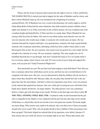 Danilyn Sanchez
8-73

       Please, also be aware of anyone and everyone has the right to survive, if they can(Werlin,
THE HARSH TRUTH).A miracle just had to happen for the sake of Matthew and his sisters, and
that is where Murdoch steps up. He was introduced into a beginning of a miracle
summer(Werlin, 30). If Murdoch was ever a word in the dictionary, his simile might as well be
Eshan Khan.Both of them had the same intentions, they both wanted to protect children whose
rights were denied, it is as if they were born in this world to protect. He was a medium man with
a medium height and body(Werlin, 5).They met him at a candy shop. Where Murdoch he was
saving a little boy from his father, who seem to care about money more than his own son. He
was not someone who would cause a fight, or someone who would cause an injury. He was
someone that paid his respects and kept a very good posture, someone who kept a good attitude,
someone who would just stand there, defending a little boy from a father whose about to start
throwing his fists at him. He was someone, who seems to be too good to be a role model, but fits
enough to be a heroine in a story. He was someone, inspiring. This story taught me a lot of
hardships that kids have to go through. And, how I should feel lucky to live in Canada where I
live in a house, aplace where I know I am safe. If I were to ask of you to help and support this
cause, will you join me? Today?Tomorrow?Right now?

       How passionate are you? Do you feel your heart raging to stop child abuse? Now that you
have a summary about how child abuse can be severe, and that was not even half abusive to be
compared with other cases. But now, are you determined to help the children who do not have a
place where they should be safe? Because sadly, the one place they should feel safe is the one
place they fear the most (Kpai). And that is where my inspiration came from. I saw two pictures
on the internet that sparked my interests. One was a little girl covering her eyes with both of her
hands and a shadow beside her. An angry shadow. The other picture I saw was a painting I
believe, it had a girl with duct tape on her mouth. Written on the duct tape were these words: IF
YOU TELL ANYONE, I WILL KILL YOU. I wanted to make an advertisement but the girl
who is originally by the shadow is now replaced with the girl who has duct-tape on her mouth.
Child abuse is a silent killer, but do not let that evolve into gruesome murder.This book taught
me many things. Why lessons were made to be obeyed, why were there laws if there are people
around who waves a gun? Why, why do people decide to have children if their just going to tear
them up apart? This book, helped me realized that all my questions, were idiotic, because if I
look closely into our world, the answer was already right at my face. Please take action, and
 
