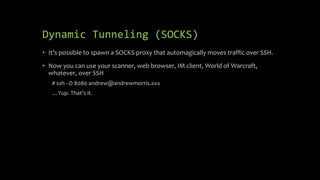 Dynamic Tunneling (SOCKS)
• It’s possible to spawn a SOCKS proxy that automagically moves traffic over SSH.
• Now you can use your scanner, web browser, IM client, World of Warcraft,
whatever, over SSH
# ssh –D 8080 andrew@andrewmorris.xxx
…Yup. That’s it.
 