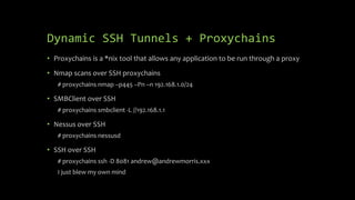 Dynamic SSH Tunnels + Proxychains
• Proxychains is a *nix tool that allows any application to be run through a proxy
• Nmap scans over SSH proxychains
# proxychains nmap –p445 –Pn –n 192.168.1.0/24
• SMBClient over SSH
# proxychains smbclient -L //192.168.1.1
• Nessus over SSH
# proxychains nessusd
• SSH over SSH
# proxychains ssh -D 8081 andrew@andrewmorris.xxx
I just blew my own mind
 