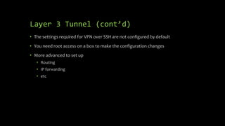 Layer 3 Tunnel (cont’d)
• The settings required for VPN over SSH are not configured by default
• You need root access on a box to make the configuration changes
• More advanced to set up
• Routing
• IP forwarding
• etc
 