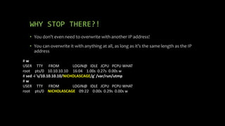 WHY STOP THERE?!
• You don’t even need to overwrite with another IP address!
• You can overwrite it with anything at all, as long as it’s the same length as the IP
address
# w
USER TTY FROM LOGIN@ IDLE JCPU PCPU WHAT
root pts/0 10.10.10.10 16:04 1.00s 0.27s 0.00s w
# sed -i 's/10.10.10.10/NICHOLASCAGE/g' /var/run/utmp
# w
USER TTY FROM LOGIN@ IDLE JCPU PCPU WHAT
root pts/0 NICHOLASCAGE 09:22 0.00s 0.29s 0.00s w
 