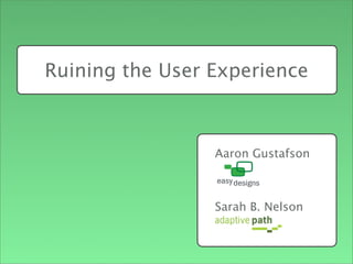 Aaron Gustafson
Sarah B. Nelson
Ruining the User Experience
Intro - Aaron first, Sarah 2nd
Sarah’s Points
+ AP, UX Experience consulting firm in SF
+ design researcher and interaction designer with background in front-end development
 