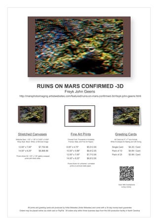 RUINS ON MARS CONFIRMED -3D
Freyk John Geeris
http://marsphotoimaging.artistwebsites.com/featured/ruins-on-mars-confirmed-3d-freyk-john-geeris.html

Stretched Canvases

Fine Art Prints

Greeting Cards

Stretcher Bars: 1.50" x 1.50" or 0.625" x 0.625"
Wrap Style: Black, White, or Mirrored Image

Choose From Thousands of Available
Frames, Mats, and Fine Art Papers

All Cards are 5" x 7" and Include
White Envelopes for Mailing and Gift Giving

12.00" x 7.00"

$7,754.96

8.00" x 4.75"

$5,512.00

Single Card

$4.20 / Card

14.00" x 8.25"

$8,868.86

10.00" x 5.88"

$6,612.00

Pack of 10

$4.69 / Card

12.00" x 7.00"

$7,712.00

Pack of 25

$3.99 / Card

14.00" x 8.25"

$8,812.00

Prices shown for 1.50" x 1.50" gallery-wrapped
prints with black sides.

Prices shown for unframed / unmatted
prints on archival matte paper.

Scan With Smartphone
to Buy Online

All prints and greeting cards are produced by Artist Websites (Artist Websites) and come with a 30-day money-back guarantee.
Orders may be placed online via credit card or PayPal. All orders ship within three business days from the AW production facility in North Carolina.

 