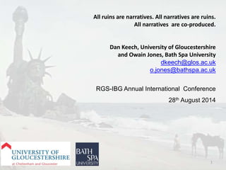 All ruins are narratives. All narratives are ruins. 
All narratives are co-produced. 
Dan Keech, University of Gloucestershire 
and Owain Jones, Bath Spa University 
dkeech@glos.ac.uk 
o.jones@bathspa.ac.uk 
RGS-IBG Annual International Conference 
28th August 2014 
1 
 