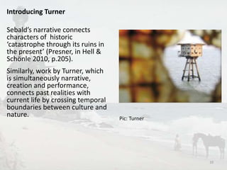 Introducing Turner 
Sebald’s narrative connects 
characters of historic 
‘catastrophe through its ruins in 
the present’ (Presner, in Hell & 
Schönle 2010, p.205). 
Similarly, work by Turner, which 
is simultaneously narrative, 
creation and performance, 
connects past realities with 
current life by crossing temporal 
boundaries between culture and 
nature. 
Pic: Turner 
10 
 