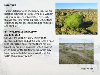 Exbury Egg 
Turner’s latest project, The Exbury Egg, saw his 
isolation extended to a year. Living on a wooden 
egg-shaped boat near Lymington, he noted, 
through real-time film (a 1:1 map?), the effects 
of climate change on shorelines, bird migration 
and plant life. 
‘50˚47’08.10″N x 1˚24’27.91″W 
July 13th, 2014 
Last year the Samphire grew thickly on the 
marsh beside the Egg, but this year there is none 
at all in prospect here. The mud bank has lost 
height and has been covered in a thick layer of 
green algae for the last few weeks, which may 
have had an effect. My sense overall is of the 
width of marsh narrowing.’ 
Pics: Turner 
12 
 